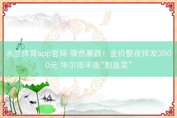 米兰体育app官网 骤然暴跌！金价整夜挥发3500元 华尔街半夜“割韭菜”