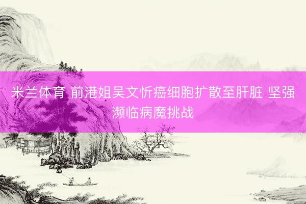 米兰体育 前港姐吴文忻癌细胞扩散至肝脏 坚强濒临病魔挑战