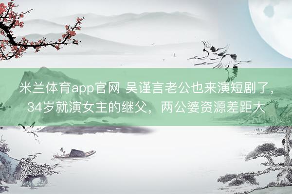 米兰体育app官网 吴谨言老公也来演短剧了，34岁就演女主的继父，两公婆资源差距大