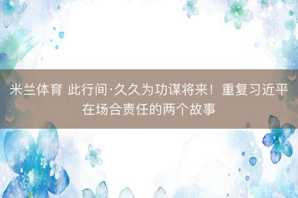 米兰体育 此行间·久久为功谋将来！重复习近平在场合责任的两个故事