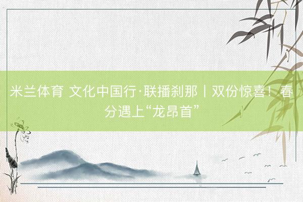 米兰体育 文化中国行·联播刹那丨双份惊喜！春分遇上“龙昂首”