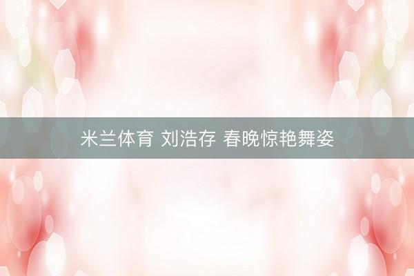 米兰体育 刘浩存 春晚惊艳舞姿