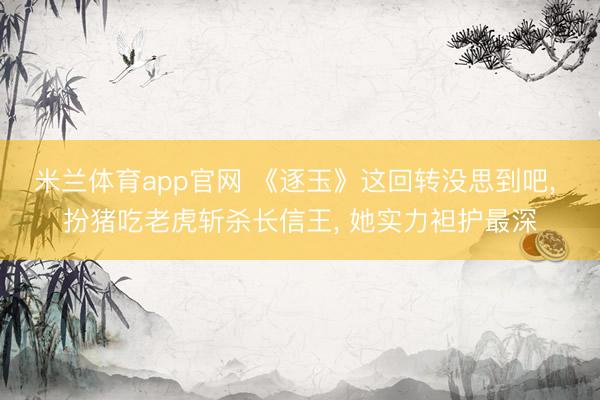 米兰体育app官网 《逐玉》这回转没思到吧, 扮猪吃老虎斩杀长信王, 她实力袒护最深