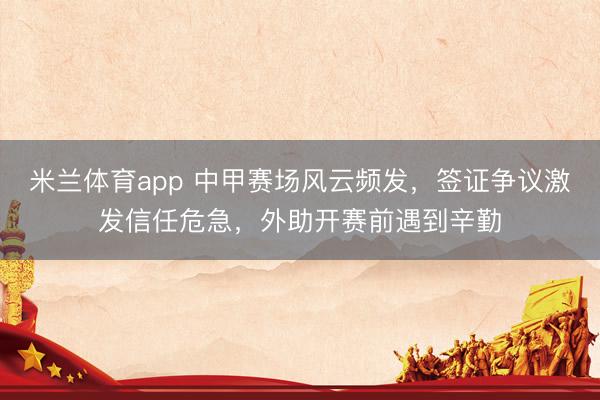 米兰体育app 中甲赛场风云频发，签证争议激发信任危急，外助开赛前遇到辛勤