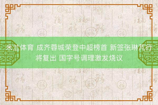 米兰体育 成齐蓉城荣登中超榜首 新签张琳芃行将复出 国字号调理激发烧议