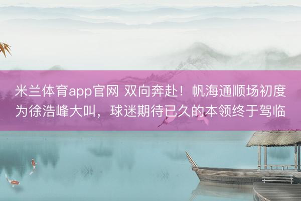 米兰体育app官网 双向奔赴！帆海通顺场初度为徐浩峰大叫，球迷期待已久的本领终于驾临