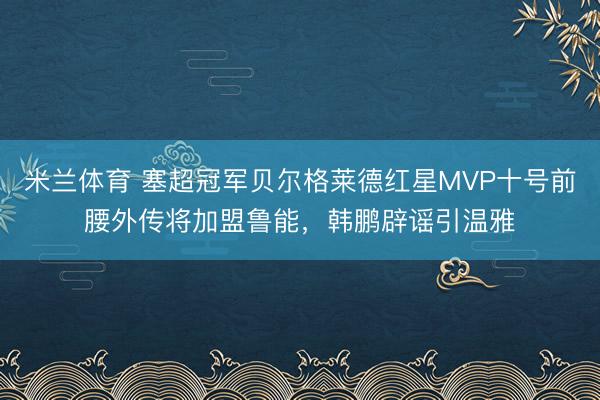 米兰体育 塞超冠军贝尔格莱德红星MVP十号前腰外传将加盟鲁能，韩鹏辟谣引温雅