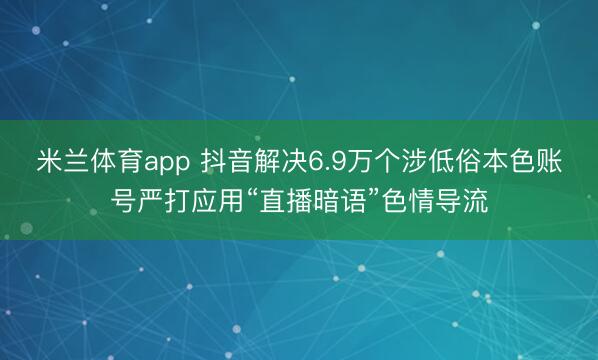 米兰体育app 抖音解决6.9万个涉低俗本色账号严打应用“直播暗语”色情导流