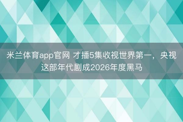 米兰体育app官网 才播5集收视世界第一，央视这部年代剧成2026年度黑马