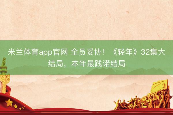 米兰体育app官网 全员妥协！《轻年》32集大结局，本年最践诺结局