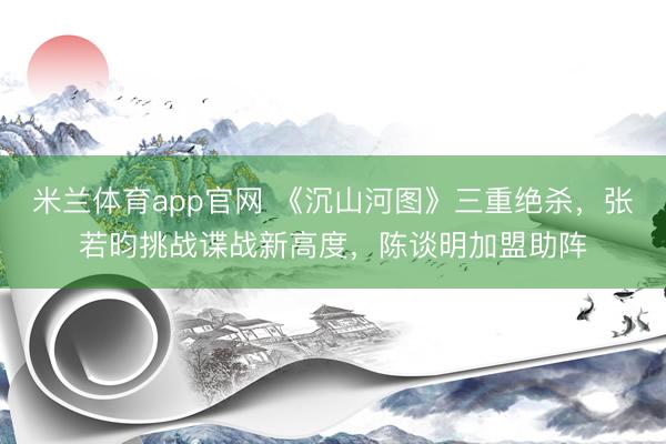 米兰体育app官网 《沉山河图》三重绝杀，张若昀挑战谍战新高度，陈谈明加盟助阵