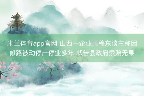 米兰体育app官网 山西一企业肃穆东谈主称因修路被动停产停业多年 状告县政府索赔无果