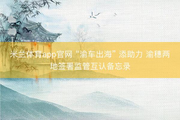 米兰体育app官网 “渝车出海” 添助力 渝穗两地签署监管互认备忘录