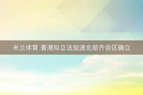 米兰体育 香港拟立法加速北部齐会区确立
