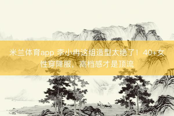 米兰体育app 李小冉这组造型太绝了！40+女性穿降服，高档感才是顶流