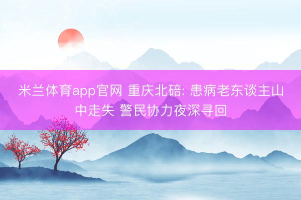 米兰体育app官网 重庆北碚: 患病老东谈主山中走失 警民协力夜深寻回