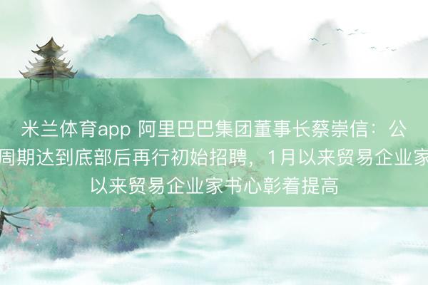 米兰体育app 阿里巴巴集团董事长蔡崇信：公司策画在业务周期达到底部后再行初始招聘，1月以来贸易企业家书心彰着提高