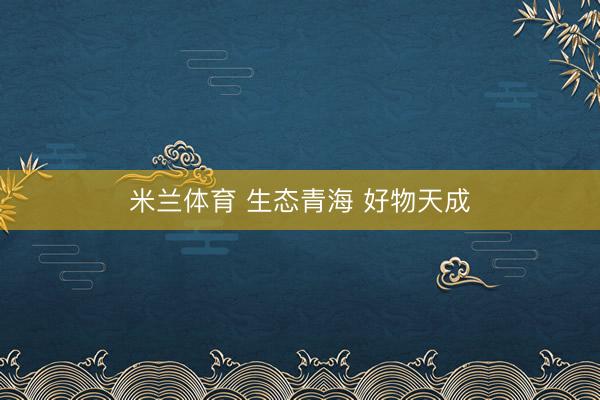米兰体育 生态青海 好物天成