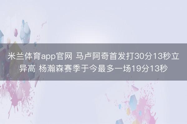 米兰体育app官网 马卢阿奇首发打30分13秒立异高 杨瀚森赛季于今最多一场19分13秒