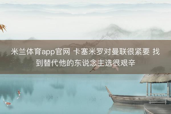 米兰体育app官网 卡塞米罗对曼联很紧要 找到替代他的东说念主选很艰辛