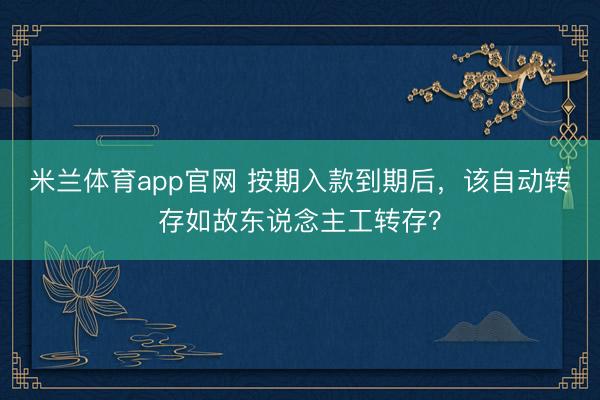 米兰体育app官网 按期入款到期后，该自动转存如故东说念主工转存？