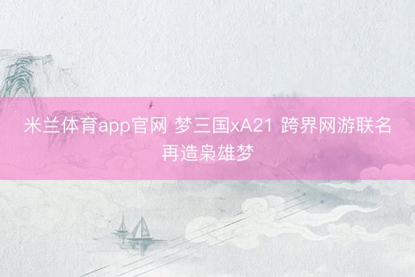 米兰体育app官网 梦三国xA21 跨界网游联名再造枭雄梦