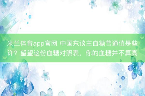 米兰体育app官网 中国东谈主血糖普通值是些许？望望这份血糖对照表，你的血糖并不算高
