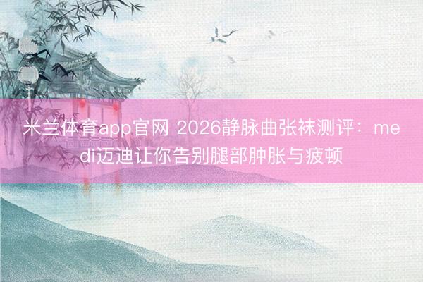 米兰体育app官网 2026静脉曲张袜测评：medi迈迪让你告别腿部肿胀与疲顿