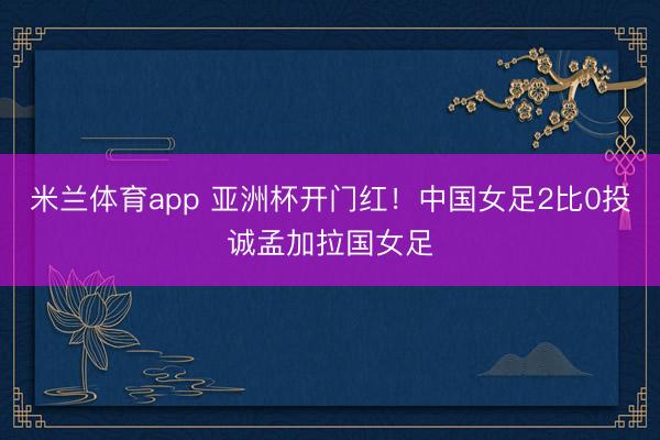 米兰体育app 亚洲杯开门红！中国女足2比0投诚孟加拉国女足