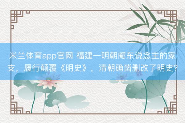 米兰体育app官网 福建一明朝阉东说念主的家支，履行颠覆《明史》，清朝确凿删改了明史？