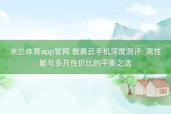 米兰体育app官网 傲晨云手机深度测评: 高性能与多开性价比的平衡之选