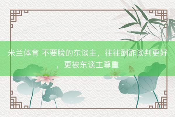 米兰体育 不要脸的东谈主，往往酬酢谈判更好，更被东谈主尊重