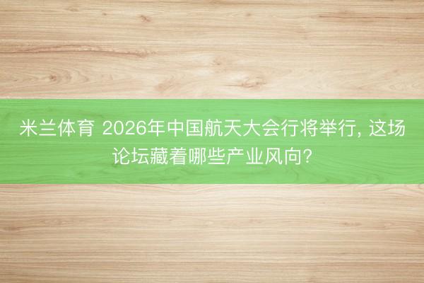米兰体育 2026年中国航天大会行将举行, 这场论坛藏着哪些产业风向?