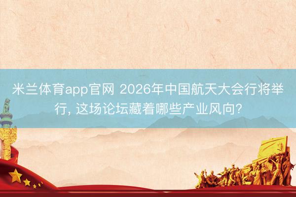 米兰体育app官网 2026年中国航天大会行将举行, 这场论坛藏着哪些产业风向?