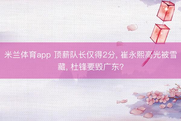 米兰体育app 顶薪队长仅得2分, 崔永熙高光被雪藏, 杜锋要毁广东?