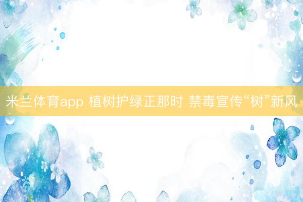 米兰体育app 植树护绿正那时 禁毒宣传“树”新风