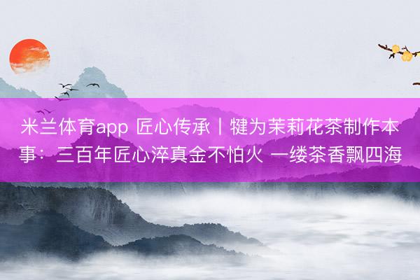 米兰体育app 匠心传承丨犍为茉莉花茶制作本事：三百年匠心淬真金不怕火 一缕茶香飘四海