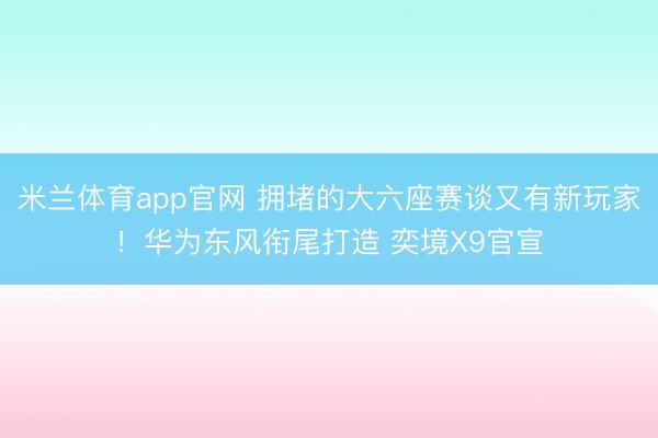 米兰体育app官网 拥堵的大六座赛谈又有新玩家！华为东风衔尾打造 奕境X9官宣